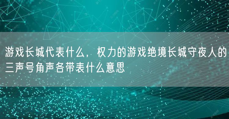 游戏长城代表什么,权力的游戏绝境长城守夜人的三声号角声各带表什么意思