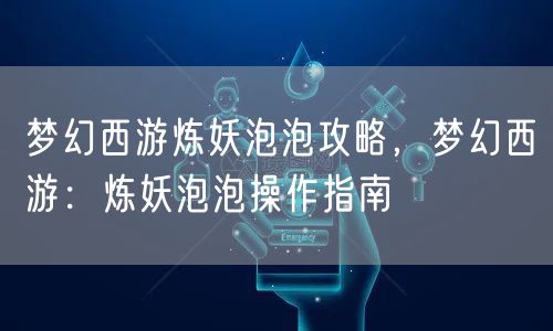 梦幻西游炼妖泡泡攻略，梦幻西游：炼妖泡泡操作指南