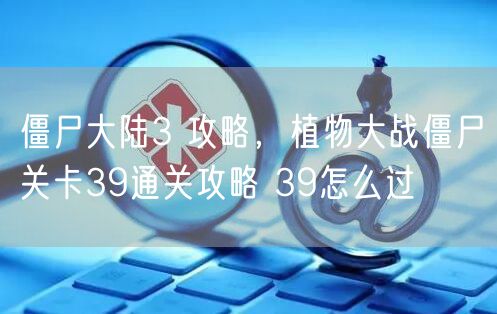 僵尸大陆3 攻略,植物大战僵尸关卡39通关攻略 39怎么过