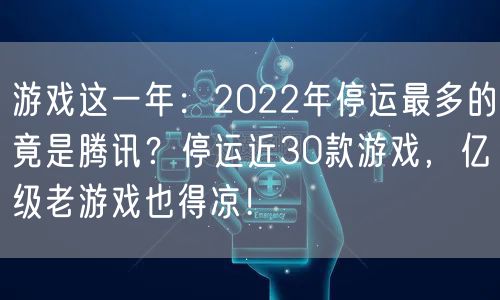 游戏这一年:2022年停运最多的竟是腾讯?停运近30款游戏,亿级老游戏也得凉!
