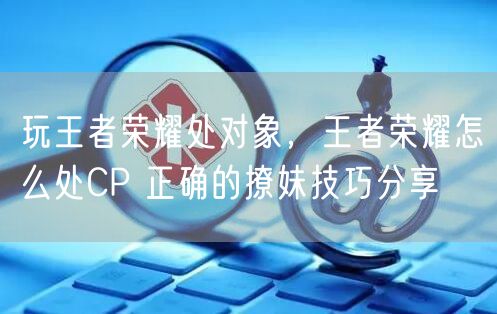 玩王者荣耀处对象，王者荣耀怎么处CP 正确的撩妹技巧分享