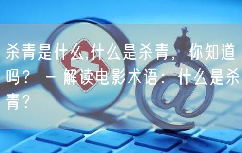 杀青是什么,什么是杀青,你知道吗? - 解读电影术语:什么是杀青?