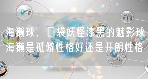 海獭球，口袋妖怪漆黑的魅影球海獭是孤僻性格好还是开朗性格