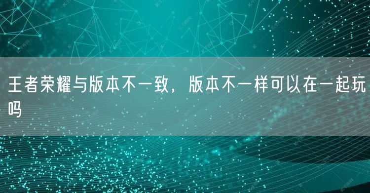王者荣耀与版本不一致，版本不一样可以在一起玩吗