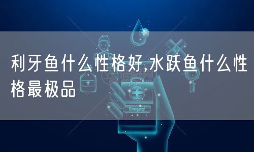 利牙鱼什么性格好,水跃鱼什么性格最极品