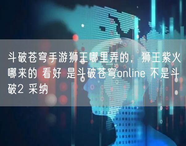 斗破苍穹手游狮王哪里弄的，狮王紫火哪来的 看好 是斗破苍穹online 不是斗破2 采纳