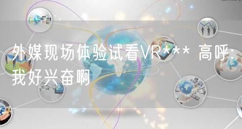 外媒现场体验试看VR*** 高呼:我好兴奋啊