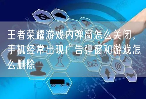 王者荣耀游戏内弹窗怎么关闭，手机经常出现广告弹窗和游戏怎么删除