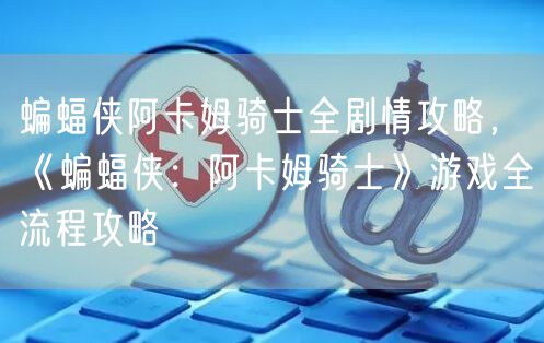 蝙蝠侠阿卡姆骑士全剧情攻略，《蝙蝠侠：阿卡姆骑士》游戏全流程攻略