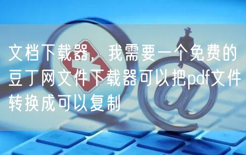 文档下载器，我需要一个免费的豆丁网文件下载器可以把pdf文件转换成可以复制
