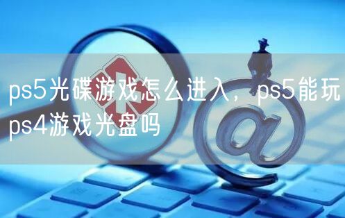 ps5光碟游戏怎么进入，ps5能玩ps4游戏光盘吗