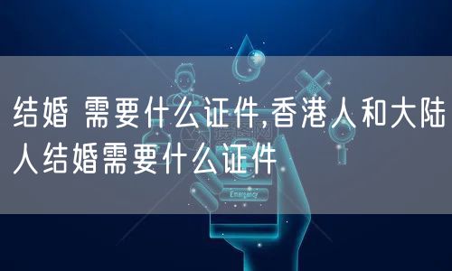 结婚 需要什么证件,香港人和大陆人结婚需要什么证件