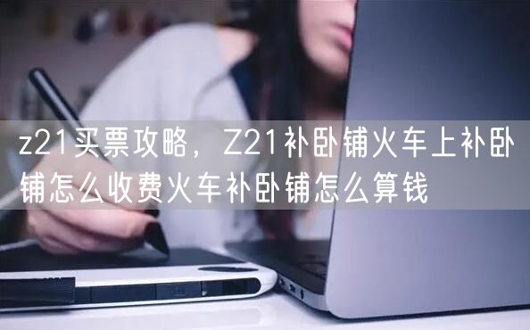 z21买票攻略，Z21补卧铺火车上补卧铺怎么收费火车补卧铺怎么算钱