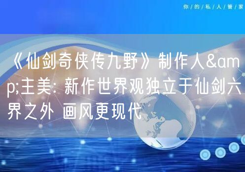 《仙剑奇侠传九野》制作人&主美: 新作世界观独立于仙剑六界之外 画风更现代