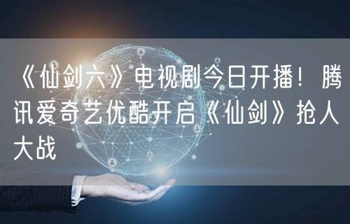 《仙剑六》电视剧今日开播！腾讯爱奇艺优酷开启《仙剑》抢人大战