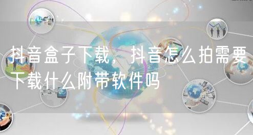 抖音盒子下载,抖音怎么拍需要下载什么附带软件吗