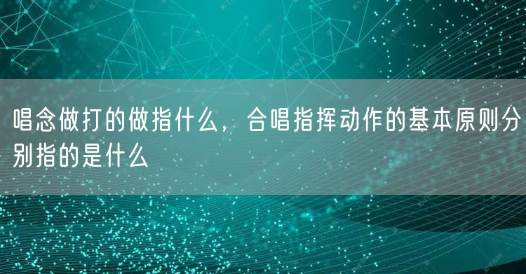 唱念做打的做指什么，合唱指挥动作的基本原则分别指的是什么