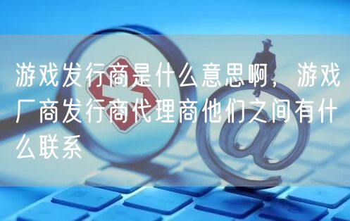 游戏发行商是什么意思啊,游戏厂商发行商代理商他们之间有什么联系