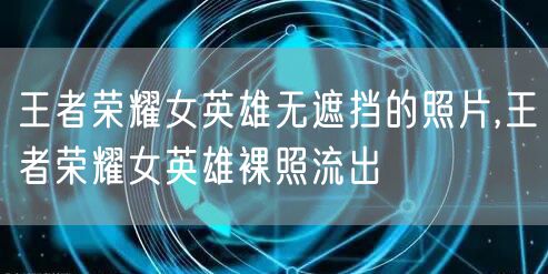 王者荣耀女英雄无遮挡的照片,王者荣耀女英雄裸照流出