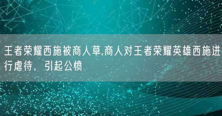 王者荣耀西施被商人草,商人对王者荣耀英雄西施进行虐待,引起公愤