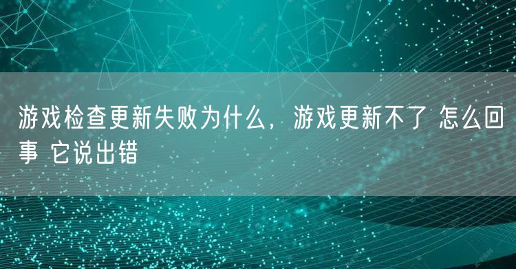 游戏检查更新失败为什么,游戏更新不了 怎么回事 它说出错
