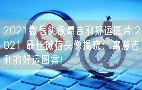 2021微信头像最吉利好运图片,2021 最佳微信头像揭晓：寓意吉利的好运图案！