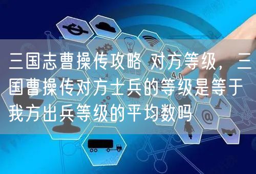 三国志曹操传攻略 对方等级,三国曹操传对方士兵的等级是等于我方出兵等级的平均数吗