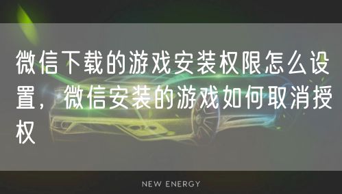 微信下载的游戏安装权限怎么设置，微信安装的游戏如何取消授权