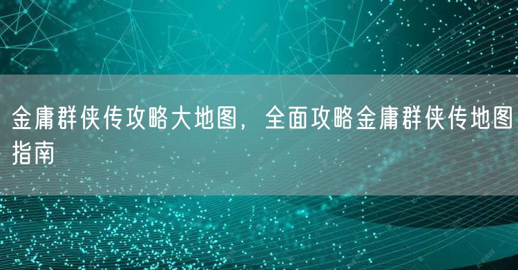 金庸群侠传攻略大地图，全面攻略金庸群侠传地图指南