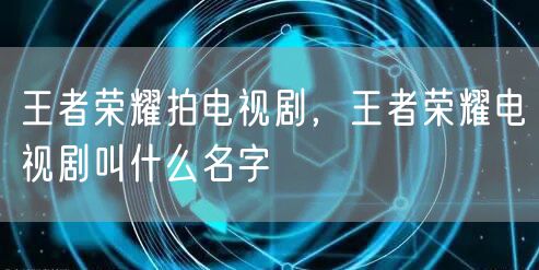 王者荣耀拍电视剧,王者荣耀电视剧叫什么名字