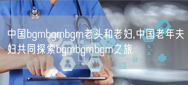 中国bgmbgmbgm老头和老妇,中国老年夫妇共同探索bgmbgmbgm之旅