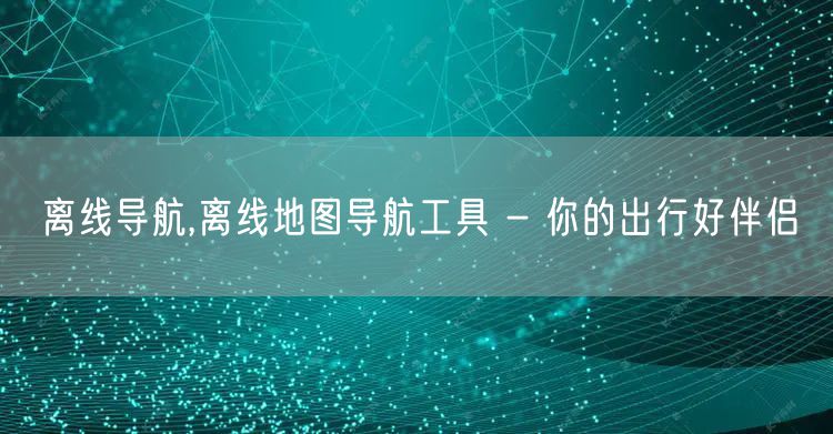 离线导航,离线地图导航工具 - 你的出行好伴侣