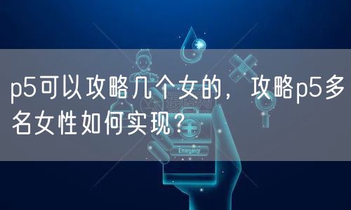 p5可以攻略几个女的,攻略p5多名女性如何实现?