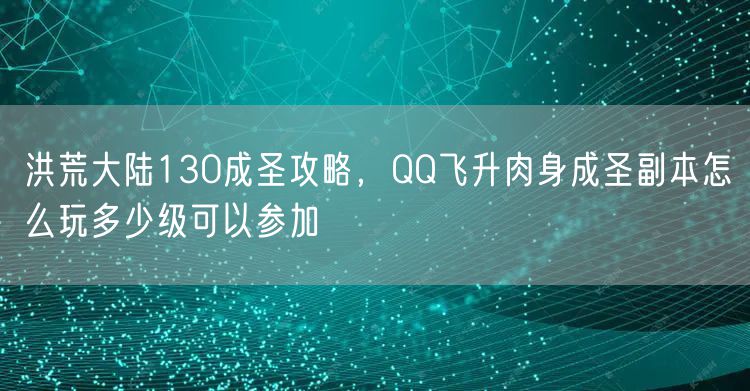 洪荒大陆130成圣攻略,QQ飞升肉身成圣副本怎么玩多少级可以参加