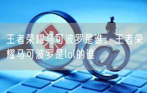 王者荣耀马可波罗是谁,王者荣耀马可波罗是lol的谁