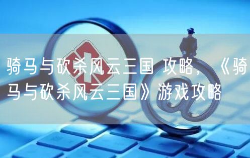 骑马与砍杀风云三国 攻略,《骑马与砍杀风云三国》游戏攻略