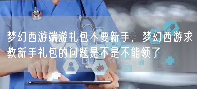 梦幻西游端游礼包不要新手，梦幻西游求教新手礼包的问题是不是不能领了