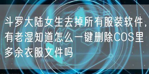 斗罗大陆女生去掉所有服装软件,有老湿知道怎么一键删除COS里多余衣服文件吗