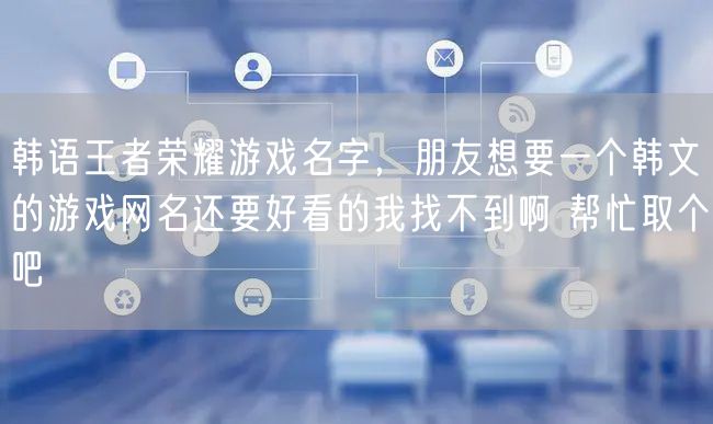 韩语王者荣耀游戏名字,朋友想要一个韩文的游戏网名还要好看的我找不到啊 帮忙取个吧