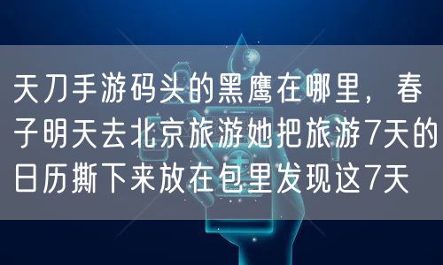 天刀手游码头的黑鹰在哪里，春子明天去北京旅游她把旅游7天的日历撕下来放在包里发现这7天