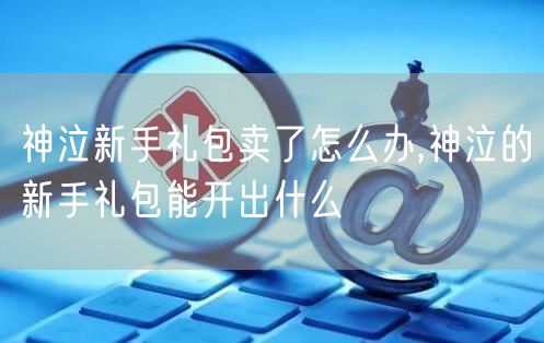 神泣新手礼包卖了怎么办,神泣的新手礼包能开出什么