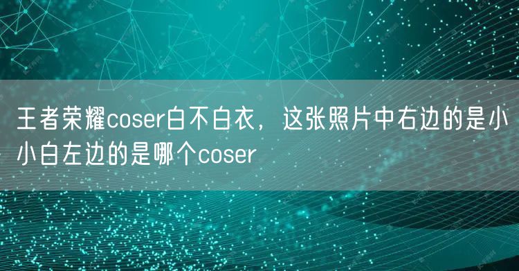 王者荣耀coser白不白衣，这张照片中右边的是小小白左边的是哪个coser