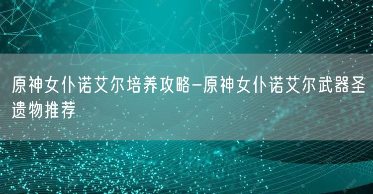 原神女仆诺艾尔培养攻略-原神女仆诺艾尔武器圣遗物推荐