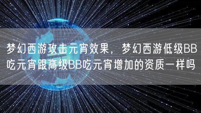 梦幻西游攻击元宵效果,梦幻西游低级BB吃元宵跟高级BB吃元宵增加的资质一样吗