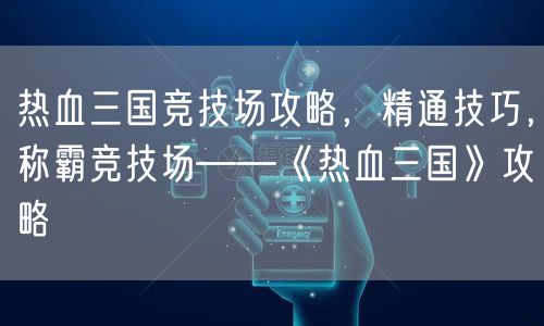 热血三国竞技场攻略,精通技巧,称霸竞技场——《热血三国》攻略