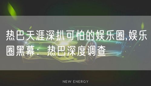 热巴天涯深扒可怕的娱乐圈,娱乐圈黑幕：热巴深度调查