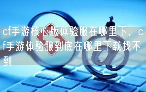 cf手游核心版体验服在哪里下,cf手游体验服到底在哪里下载找不到