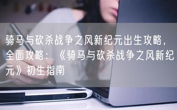 骑马与砍杀战争之风新纪元出生攻略,全面攻略:《骑马与砍杀战争之风新纪元》初生指南