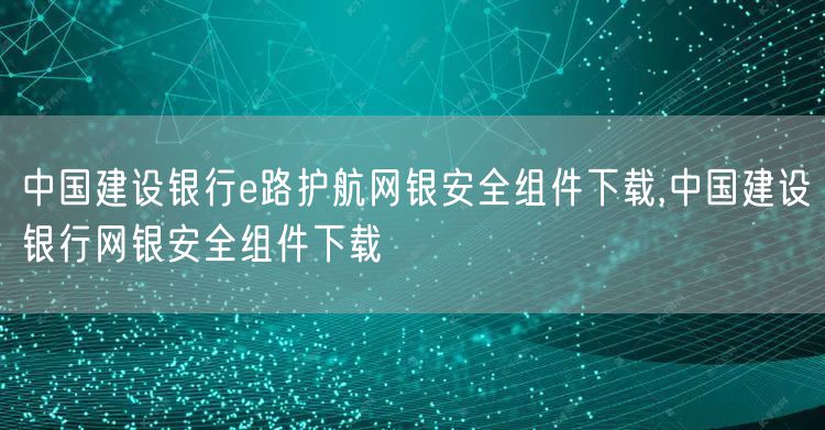 中国建设银行e路护航网银安全组件下载,中国建设银行网银安全组件下载