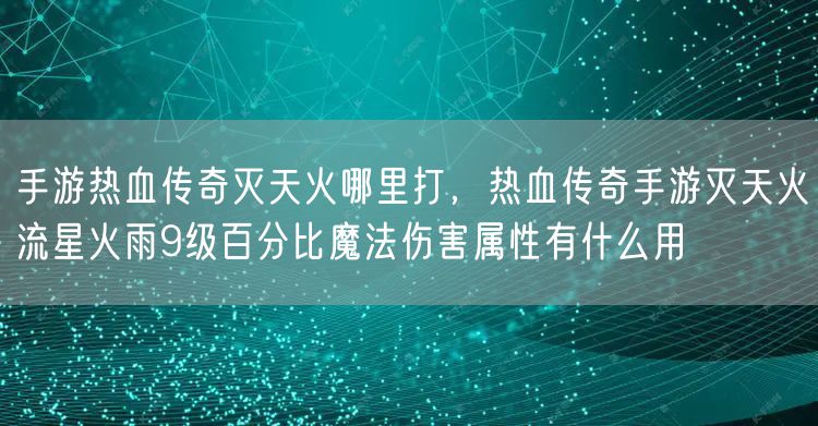手游热血传奇灭天火哪里打，热血传奇手游灭天火流星火雨9级百分比魔法伤害属性有什么用
